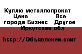 Куплю металлопрокат › Цена ­ 800 000 - Все города Бизнес » Другое   . Иркутская обл.